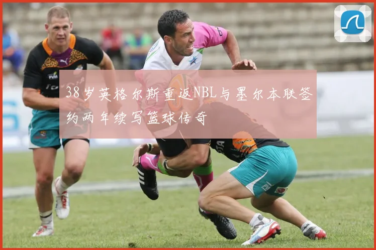 38岁英格尔斯重返NBL与墨尔本联签约两年续写篮球传奇