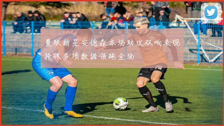 曼联新星安德森本场助攻双响表现抢眼多项数据领跑全场