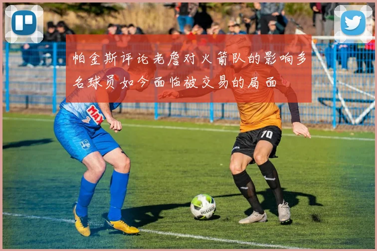 帕金斯评论老詹对火箭队的影响多名球员如今面临被交易的局面