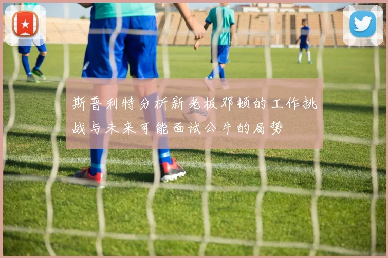 斯普利特分析新老板邓顿的工作挑战与未来可能面试公牛的局势