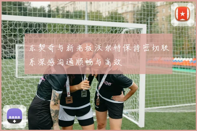 东契奇与新老板沃尔特保持密切联系深感沟通顺畅与高效