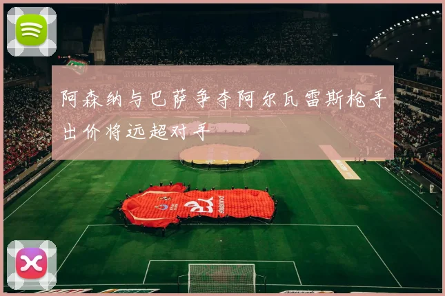 阿森纳与巴萨争夺阿尔瓦雷斯枪手出价将远超对手