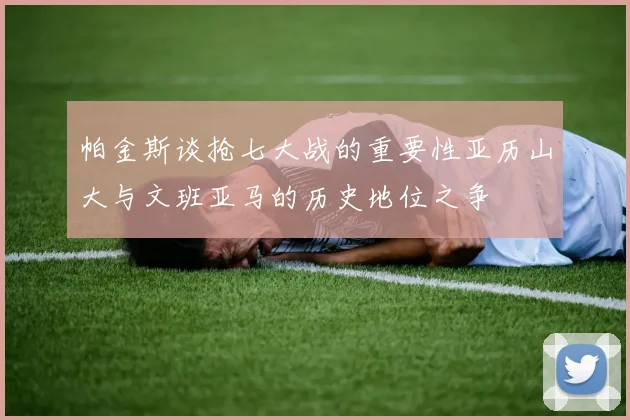 帕金斯谈抢七大战的重要性亚历山大与文班亚马的历史地位之争