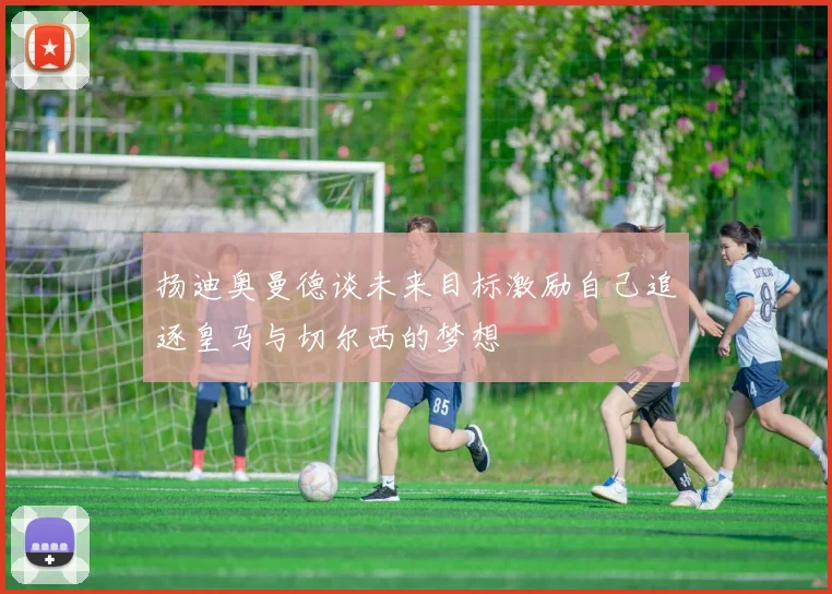 扬迪奥曼德谈未来目标激励自己追逐皇马与切尔西的梦想