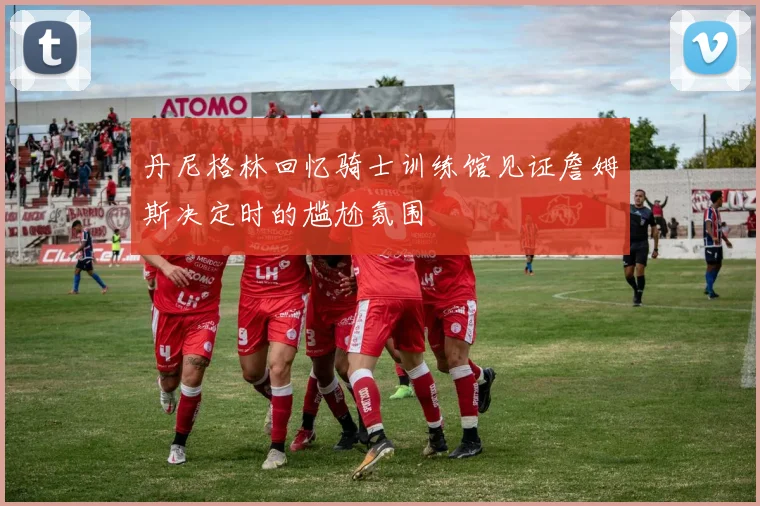 丹尼格林回忆骑士训练馆见证詹姆斯决定时的尴尬氛围