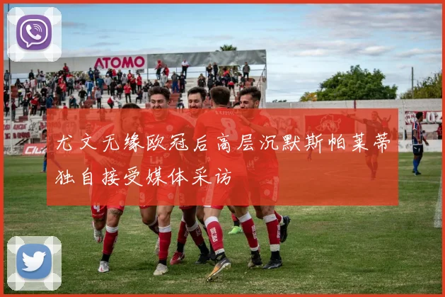 尤文无缘欧冠后高层沉默斯帕莱蒂独自接受媒体采访