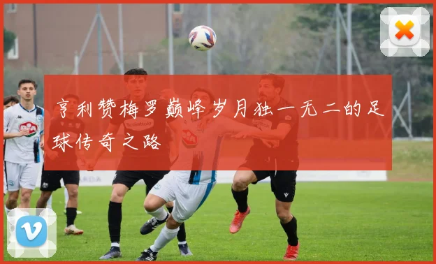 亨利赞梅罗巅峰岁月独一无二的足球传奇之路