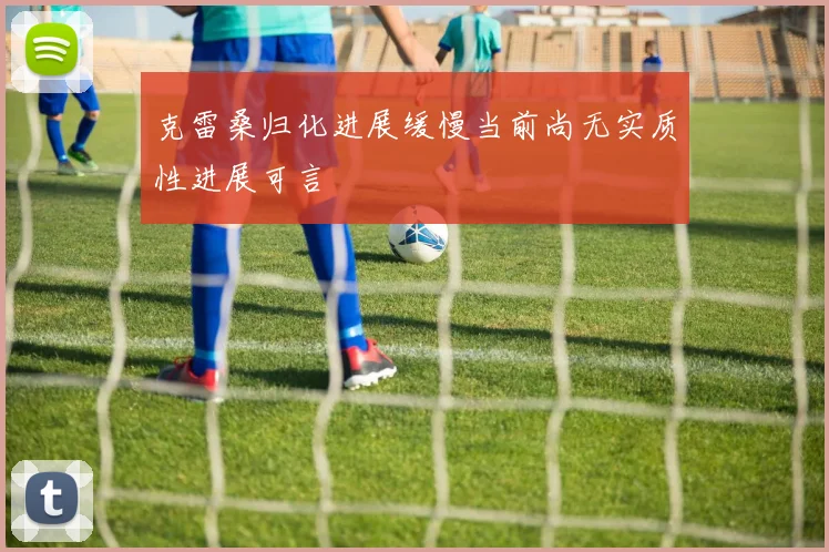 克雷桑归化进展缓慢当前尚无实质性进展可言