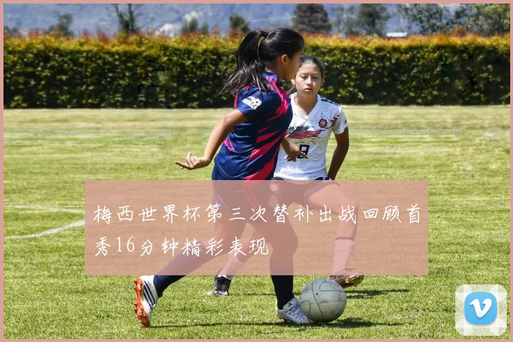 梅西世界杯第三次替补出战回顾首秀16分钟精彩表现
