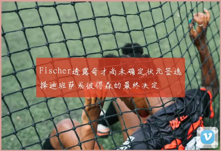 Fischer透露奇才尚未确定状元签选择迪班萨或彼得森的最终决定